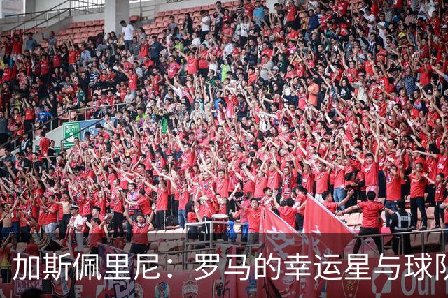 加斯佩里尼：罗马的幸运星与球队的热血激励者